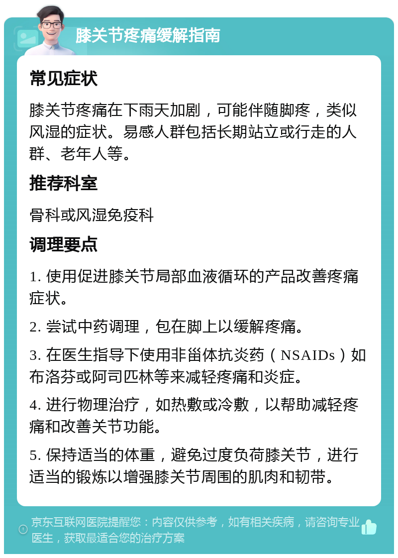 膝关节疼痛缓解指南 常见症状 膝关节疼痛在下雨天加剧，可能伴随脚疼，类似风湿的症状。易感人群包括长期站立或行走的人群、老年人等。 推荐科室 骨科或风湿免疫科 调理要点 1. 使用促进膝关节局部血液循环的产品改善疼痛症状。 2. 尝试中药调理，包在脚上以缓解疼痛。 3. 在医生指导下使用非甾体抗炎药（NSAIDs）如布洛芬或阿司匹林等来减轻疼痛和炎症。 4. 进行物理治疗，如热敷或冷敷，以帮助减轻疼痛和改善关节功能。 5. 保持适当的体重，避免过度负荷膝关节，进行适当的锻炼以增强膝关节周围的肌肉和韧带。