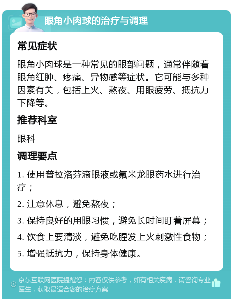 眼角小肉球的治疗与调理 常见症状 眼角小肉球是一种常见的眼部问题，通常伴随着眼角红肿、疼痛、异物感等症状。它可能与多种因素有关，包括上火、熬夜、用眼疲劳、抵抗力下降等。 推荐科室 眼科 调理要点 1. 使用普拉洛芬滴眼液或氟米龙眼药水进行治疗； 2. 注意休息，避免熬夜； 3. 保持良好的用眼习惯，避免长时间盯着屏幕； 4. 饮食上要清淡，避免吃腥发上火刺激性食物； 5. 增强抵抗力，保持身体健康。