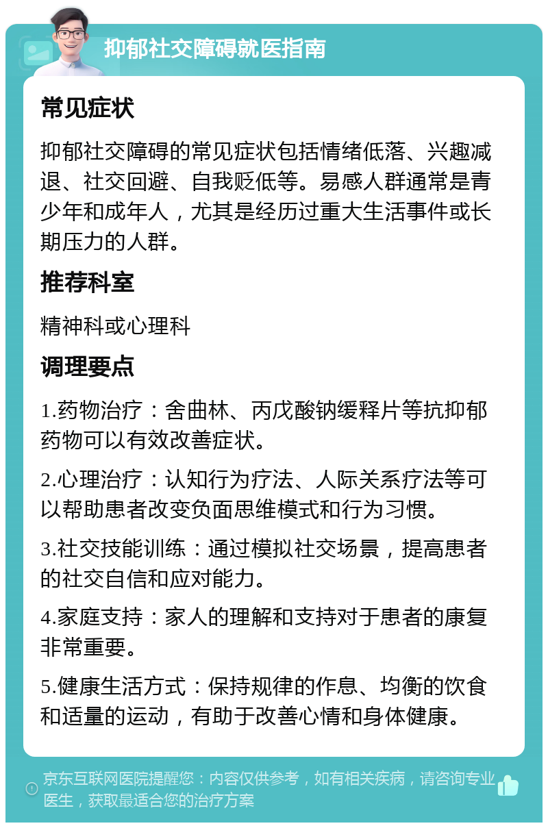 抑郁社交障碍就医指南 常见症状 抑郁社交障碍的常见症状包括情绪低落、兴趣减退、社交回避、自我贬低等。易感人群通常是青少年和成年人，尤其是经历过重大生活事件或长期压力的人群。 推荐科室 精神科或心理科 调理要点 1.药物治疗：舍曲林、丙戊酸钠缓释片等抗抑郁药物可以有效改善症状。 2.心理治疗：认知行为疗法、人际关系疗法等可以帮助患者改变负面思维模式和行为习惯。 3.社交技能训练：通过模拟社交场景，提高患者的社交自信和应对能力。 4.家庭支持：家人的理解和支持对于患者的康复非常重要。 5.健康生活方式：保持规律的作息、均衡的饮食和适量的运动，有助于改善心情和身体健康。