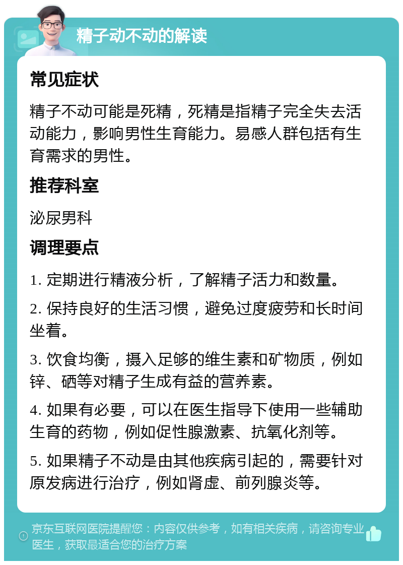 精子动不动的解读 常见症状 精子不动可能是死精，死精是指精子完全失去活动能力，影响男性生育能力。易感人群包括有生育需求的男性。 推荐科室 泌尿男科 调理要点 1. 定期进行精液分析，了解精子活力和数量。 2. 保持良好的生活习惯，避免过度疲劳和长时间坐着。 3. 饮食均衡，摄入足够的维生素和矿物质，例如锌、硒等对精子生成有益的营养素。 4. 如果有必要，可以在医生指导下使用一些辅助生育的药物，例如促性腺激素、抗氧化剂等。 5. 如果精子不动是由其他疾病引起的，需要针对原发病进行治疗，例如肾虚、前列腺炎等。