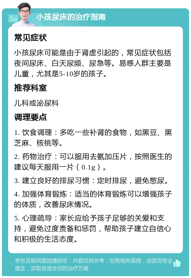 小孩尿床的治疗指南 常见症状 小孩尿床可能是由于肾虚引起的，常见症状包括夜间尿床、白天尿频、尿急等。易感人群主要是儿童，尤其是5-10岁的孩子。 推荐科室 儿科或泌尿科 调理要点 1. 饮食调理：多吃一些补肾的食物，如黑豆、黑芝麻、核桃等。 2. 药物治疗：可以服用去氨加压片，按照医生的建议每天服用一片（0.1g）。 3. 建立良好的排尿习惯：定时排尿，避免憋尿。 4. 加强体育锻炼：适当的体育锻炼可以增强孩子的体质，改善尿床情况。 5. 心理疏导：家长应给予孩子足够的关爱和支持，避免过度责备和惩罚，帮助孩子建立自信心和积极的生活态度。