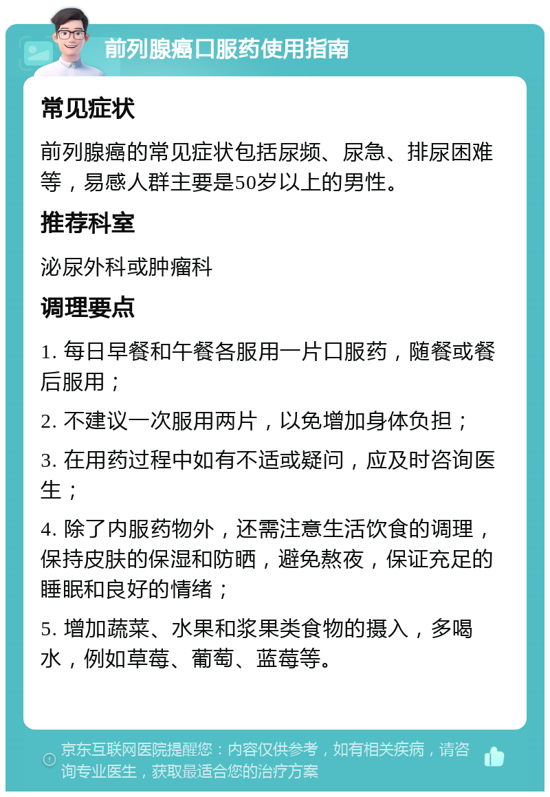 前列腺癌口服药使用指南 常见症状 前列腺癌的常见症状包括尿频、尿急、排尿困难等，易感人群主要是50岁以上的男性。 推荐科室 泌尿外科或肿瘤科 调理要点 1. 每日早餐和午餐各服用一片口服药，随餐或餐后服用； 2. 不建议一次服用两片，以免增加身体负担； 3. 在用药过程中如有不适或疑问，应及时咨询医生； 4. 除了内服药物外，还需注意生活饮食的调理，保持皮肤的保湿和防晒，避免熬夜，保证充足的睡眠和良好的情绪； 5. 增加蔬菜、水果和浆果类食物的摄入，多喝水，例如草莓、葡萄、蓝莓等。