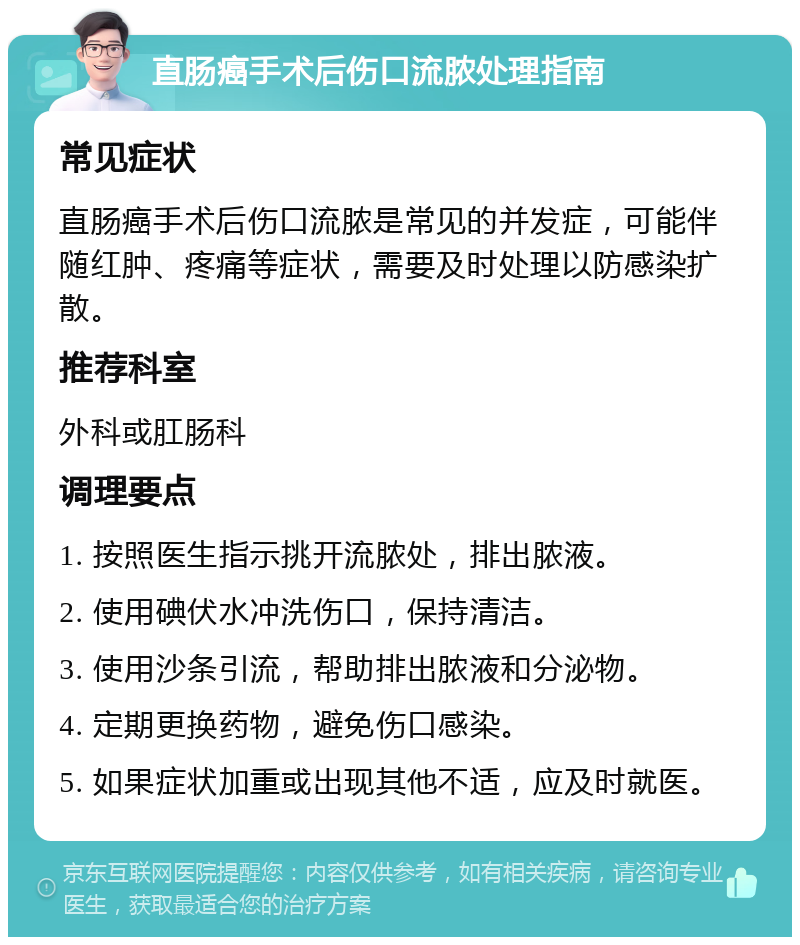 直肠癌手术后伤口流脓处理指南 常见症状 直肠癌手术后伤口流脓是常见的并发症，可能伴随红肿、疼痛等症状，需要及时处理以防感染扩散。 推荐科室 外科或肛肠科 调理要点 1. 按照医生指示挑开流脓处，排出脓液。 2. 使用碘伏水冲洗伤口，保持清洁。 3. 使用沙条引流，帮助排出脓液和分泌物。 4. 定期更换药物，避免伤口感染。 5. 如果症状加重或出现其他不适，应及时就医。