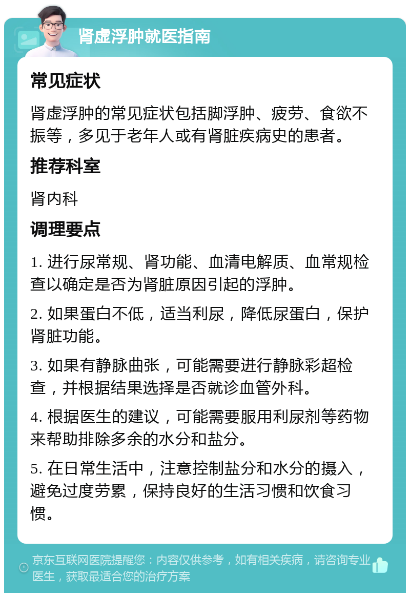 肾虚浮肿就医指南 常见症状 肾虚浮肿的常见症状包括脚浮肿、疲劳、食欲不振等，多见于老年人或有肾脏疾病史的患者。 推荐科室 肾内科 调理要点 1. 进行尿常规、肾功能、血清电解质、血常规检查以确定是否为肾脏原因引起的浮肿。 2. 如果蛋白不低，适当利尿，降低尿蛋白，保护肾脏功能。 3. 如果有静脉曲张，可能需要进行静脉彩超检查，并根据结果选择是否就诊血管外科。 4. 根据医生的建议，可能需要服用利尿剂等药物来帮助排除多余的水分和盐分。 5. 在日常生活中，注意控制盐分和水分的摄入，避免过度劳累，保持良好的生活习惯和饮食习惯。