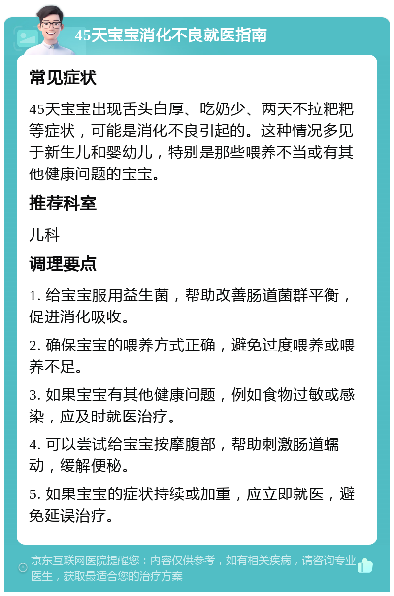 45天宝宝消化不良就医指南 常见症状 45天宝宝出现舌头白厚、吃奶少、两天不拉粑粑等症状，可能是消化不良引起的。这种情况多见于新生儿和婴幼儿，特别是那些喂养不当或有其他健康问题的宝宝。 推荐科室 儿科 调理要点 1. 给宝宝服用益生菌，帮助改善肠道菌群平衡，促进消化吸收。 2. 确保宝宝的喂养方式正确，避免过度喂养或喂养不足。 3. 如果宝宝有其他健康问题，例如食物过敏或感染，应及时就医治疗。 4. 可以尝试给宝宝按摩腹部，帮助刺激肠道蠕动，缓解便秘。 5. 如果宝宝的症状持续或加重，应立即就医，避免延误治疗。