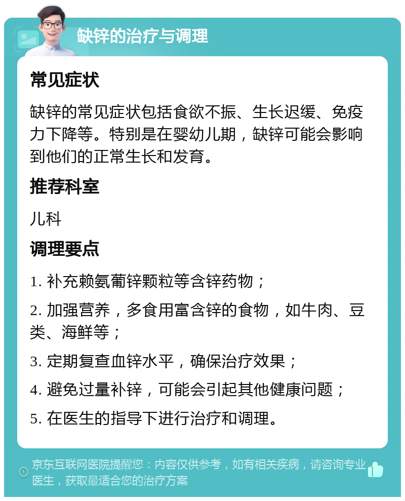 缺锌的治疗与调理 常见症状 缺锌的常见症状包括食欲不振、生长迟缓、免疫力下降等。特别是在婴幼儿期，缺锌可能会影响到他们的正常生长和发育。 推荐科室 儿科 调理要点 1. 补充赖氨葡锌颗粒等含锌药物； 2. 加强营养，多食用富含锌的食物，如牛肉、豆类、海鲜等； 3. 定期复查血锌水平，确保治疗效果； 4. 避免过量补锌，可能会引起其他健康问题； 5. 在医生的指导下进行治疗和调理。