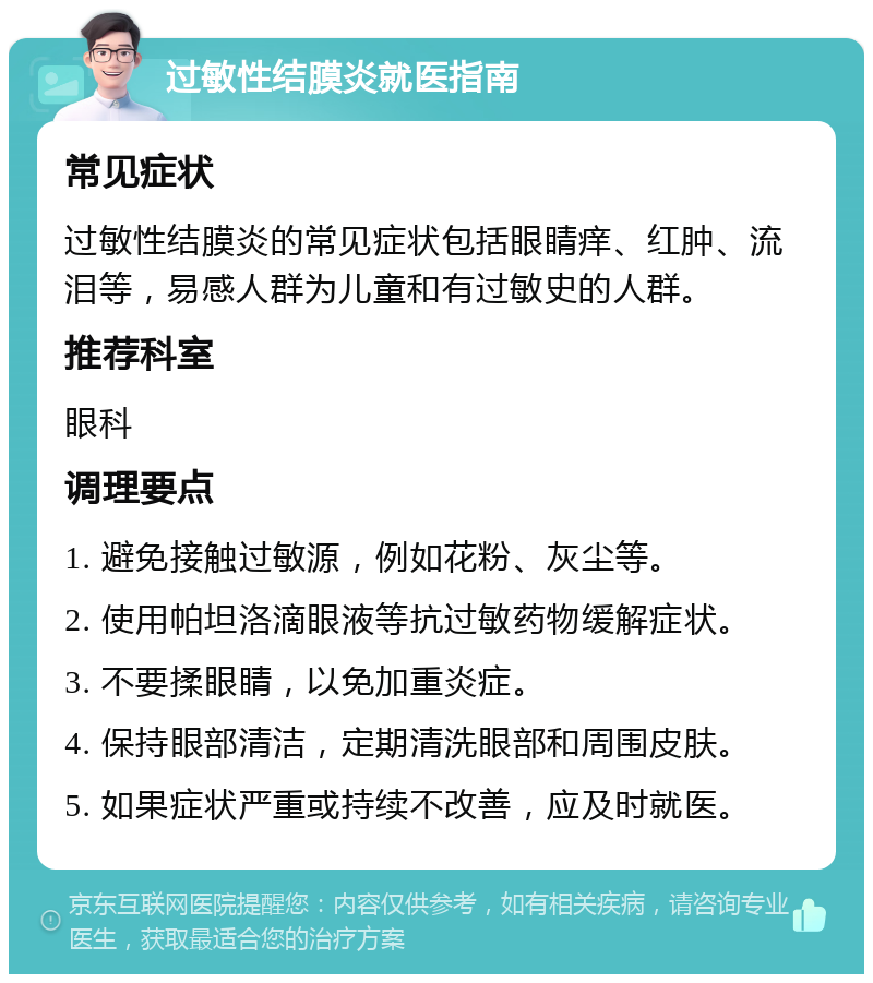 过敏性结膜炎就医指南 常见症状 过敏性结膜炎的常见症状包括眼睛痒、红肿、流泪等，易感人群为儿童和有过敏史的人群。 推荐科室 眼科 调理要点 1. 避免接触过敏源，例如花粉、灰尘等。 2. 使用帕坦洛滴眼液等抗过敏药物缓解症状。 3. 不要揉眼睛，以免加重炎症。 4. 保持眼部清洁，定期清洗眼部和周围皮肤。 5. 如果症状严重或持续不改善，应及时就医。