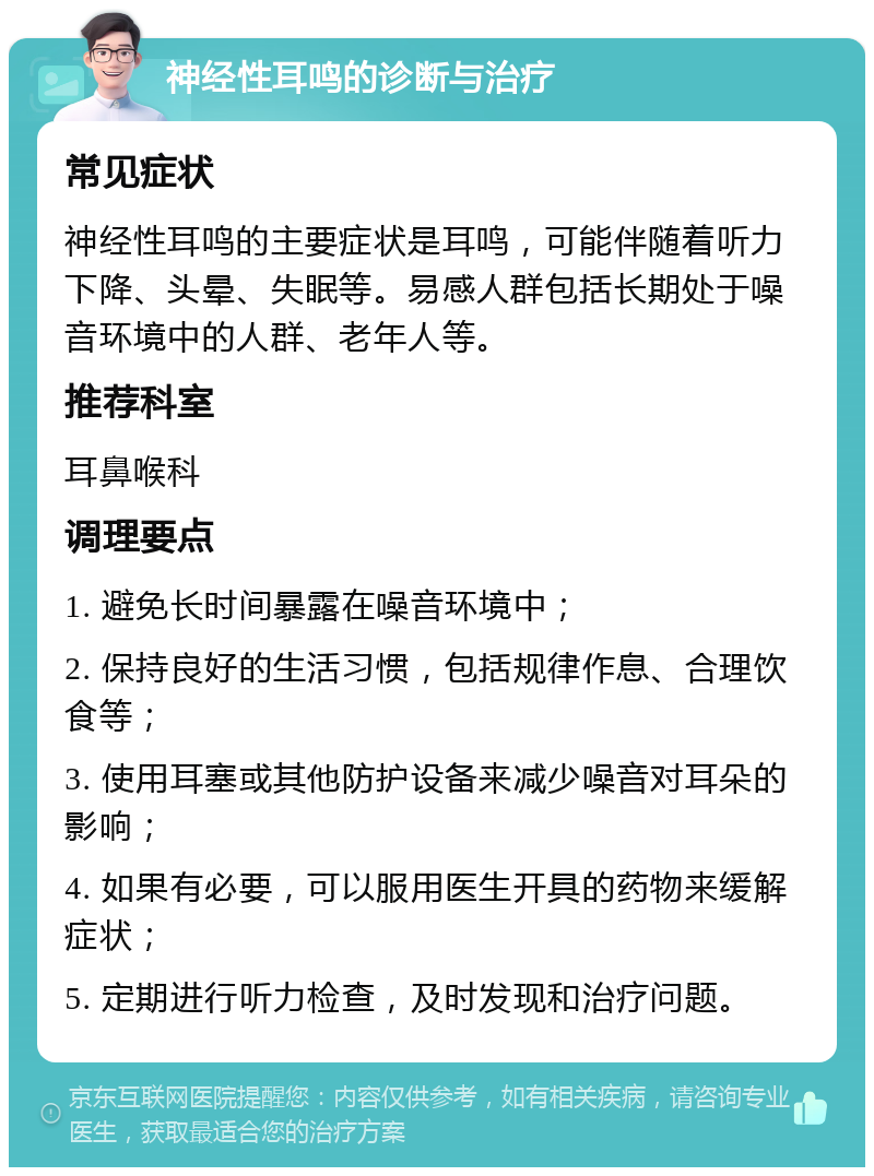 神经性耳鸣的诊断与治疗 常见症状 神经性耳鸣的主要症状是耳鸣，可能伴随着听力下降、头晕、失眠等。易感人群包括长期处于噪音环境中的人群、老年人等。 推荐科室 耳鼻喉科 调理要点 1. 避免长时间暴露在噪音环境中； 2. 保持良好的生活习惯，包括规律作息、合理饮食等； 3. 使用耳塞或其他防护设备来减少噪音对耳朵的影响； 4. 如果有必要，可以服用医生开具的药物来缓解症状； 5. 定期进行听力检查，及时发现和治疗问题。