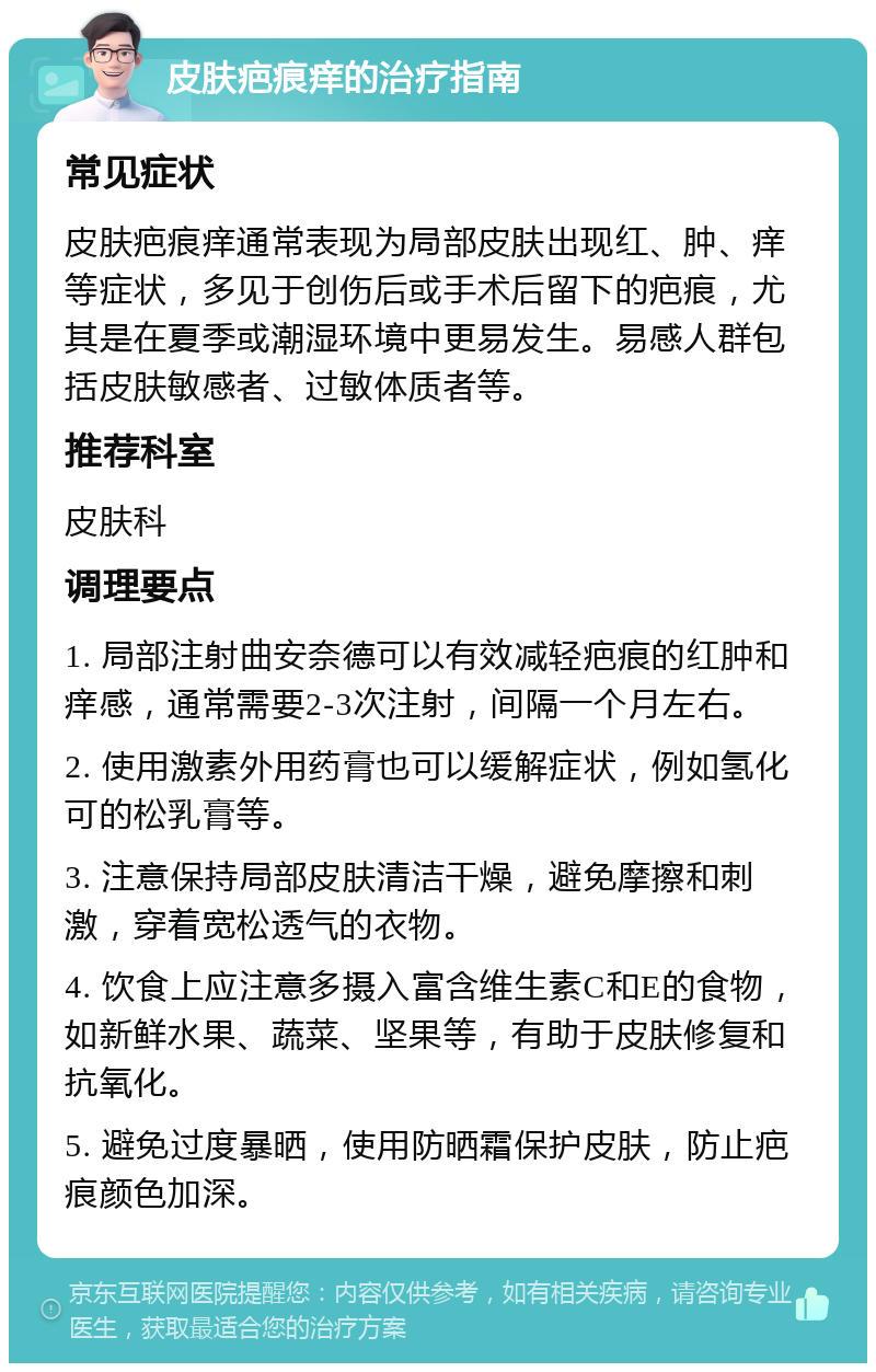 皮肤疤痕痒的治疗指南 常见症状 皮肤疤痕痒通常表现为局部皮肤出现红、肿、痒等症状，多见于创伤后或手术后留下的疤痕，尤其是在夏季或潮湿环境中更易发生。易感人群包括皮肤敏感者、过敏体质者等。 推荐科室 皮肤科 调理要点 1. 局部注射曲安奈德可以有效减轻疤痕的红肿和痒感，通常需要2-3次注射，间隔一个月左右。 2. 使用激素外用药膏也可以缓解症状，例如氢化可的松乳膏等。 3. 注意保持局部皮肤清洁干燥，避免摩擦和刺激，穿着宽松透气的衣物。 4. 饮食上应注意多摄入富含维生素C和E的食物，如新鲜水果、蔬菜、坚果等，有助于皮肤修复和抗氧化。 5. 避免过度暴晒，使用防晒霜保护皮肤，防止疤痕颜色加深。