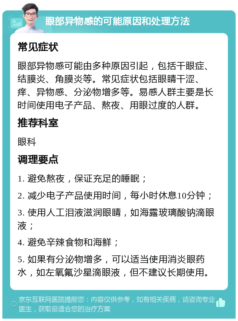 眼部异物感的可能原因和处理方法 常见症状 眼部异物感可能由多种原因引起，包括干眼症、结膜炎、角膜炎等。常见症状包括眼睛干涩、痒、异物感、分泌物增多等。易感人群主要是长时间使用电子产品、熬夜、用眼过度的人群。 推荐科室 眼科 调理要点 1. 避免熬夜，保证充足的睡眠； 2. 减少电子产品使用时间，每小时休息10分钟； 3. 使用人工泪液滋润眼睛，如海露玻璃酸钠滴眼液； 4. 避免辛辣食物和海鲜； 5. 如果有分泌物增多，可以适当使用消炎眼药水，如左氧氟沙星滴眼液，但不建议长期使用。