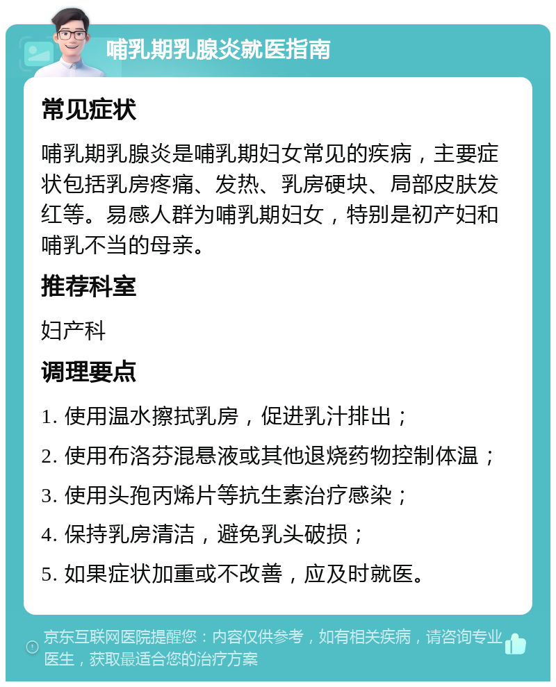 哺乳期乳腺炎就医指南 常见症状 哺乳期乳腺炎是哺乳期妇女常见的疾病，主要症状包括乳房疼痛、发热、乳房硬块、局部皮肤发红等。易感人群为哺乳期妇女，特别是初产妇和哺乳不当的母亲。 推荐科室 妇产科 调理要点 1. 使用温水擦拭乳房，促进乳汁排出； 2. 使用布洛芬混悬液或其他退烧药物控制体温； 3. 使用头孢丙烯片等抗生素治疗感染； 4. 保持乳房清洁，避免乳头破损； 5. 如果症状加重或不改善，应及时就医。