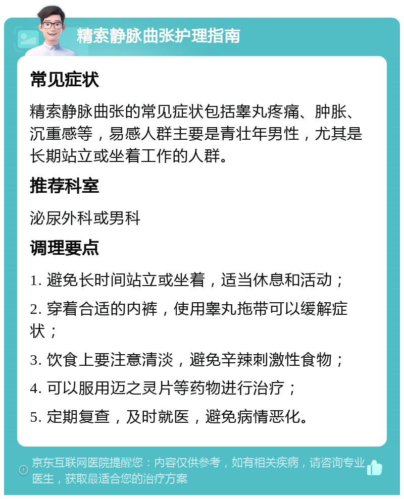 精索静脉曲张护理指南 常见症状 精索静脉曲张的常见症状包括睾丸疼痛、肿胀、沉重感等，易感人群主要是青壮年男性，尤其是长期站立或坐着工作的人群。 推荐科室 泌尿外科或男科 调理要点 1. 避免长时间站立或坐着，适当休息和活动； 2. 穿着合适的内裤，使用睾丸拖带可以缓解症状； 3. 饮食上要注意清淡，避免辛辣刺激性食物； 4. 可以服用迈之灵片等药物进行治疗； 5. 定期复查，及时就医，避免病情恶化。