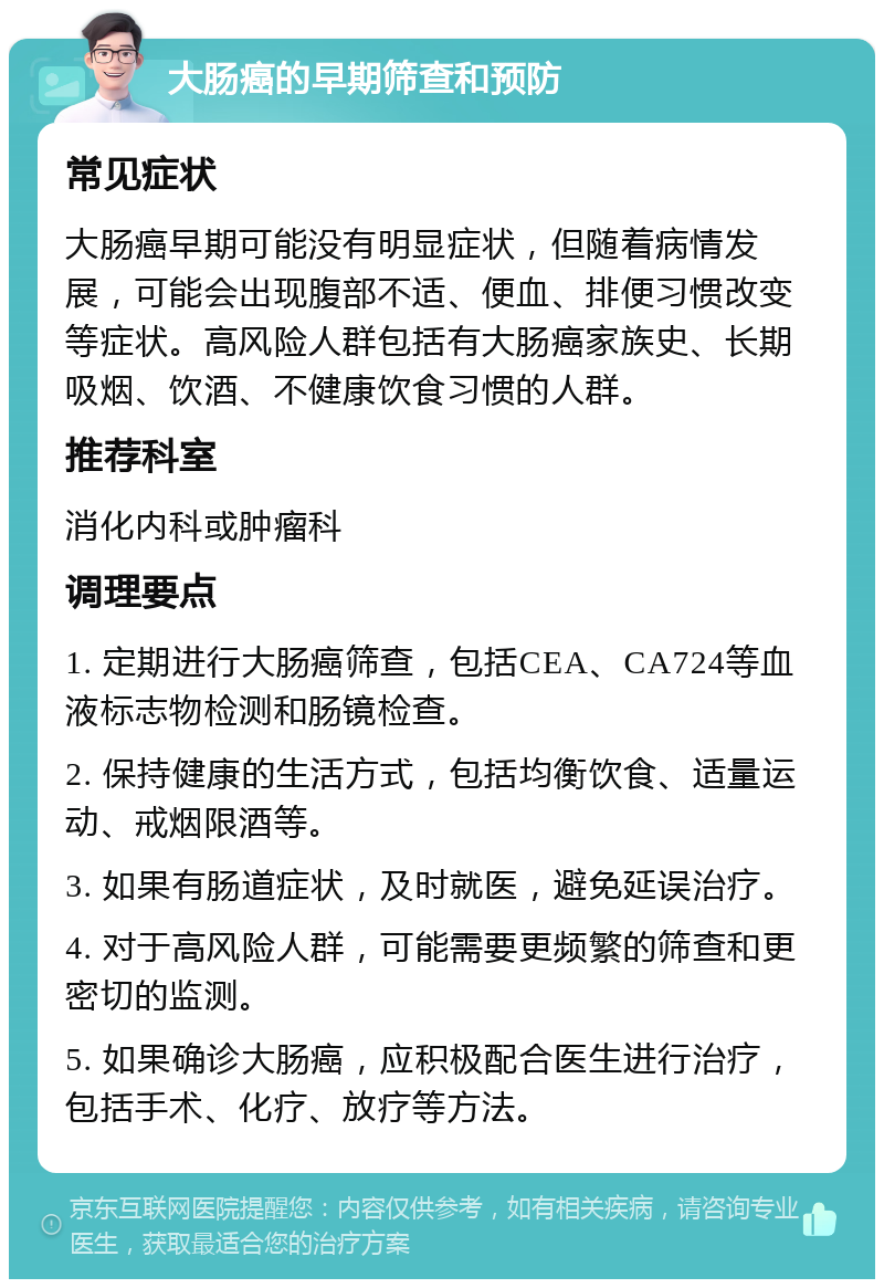 大肠癌的早期筛查和预防 常见症状 大肠癌早期可能没有明显症状，但随着病情发展，可能会出现腹部不适、便血、排便习惯改变等症状。高风险人群包括有大肠癌家族史、长期吸烟、饮酒、不健康饮食习惯的人群。 推荐科室 消化内科或肿瘤科 调理要点 1. 定期进行大肠癌筛查，包括CEA、CA724等血液标志物检测和肠镜检查。 2. 保持健康的生活方式，包括均衡饮食、适量运动、戒烟限酒等。 3. 如果有肠道症状，及时就医，避免延误治疗。 4. 对于高风险人群，可能需要更频繁的筛查和更密切的监测。 5. 如果确诊大肠癌，应积极配合医生进行治疗，包括手术、化疗、放疗等方法。