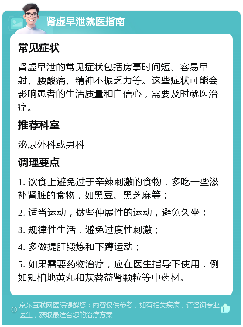 肾虚早泄就医指南 常见症状 肾虚早泄的常见症状包括房事时间短、容易早射、腰酸痛、精神不振乏力等。这些症状可能会影响患者的生活质量和自信心，需要及时就医治疗。 推荐科室 泌尿外科或男科 调理要点 1. 饮食上避免过于辛辣刺激的食物，多吃一些滋补肾脏的食物，如黑豆、黑芝麻等； 2. 适当运动，做些伸展性的运动，避免久坐； 3. 规律性生活，避免过度性刺激； 4. 多做提肛锻炼和下蹲运动； 5. 如果需要药物治疗，应在医生指导下使用，例如知柏地黄丸和苁蓉益肾颗粒等中药材。