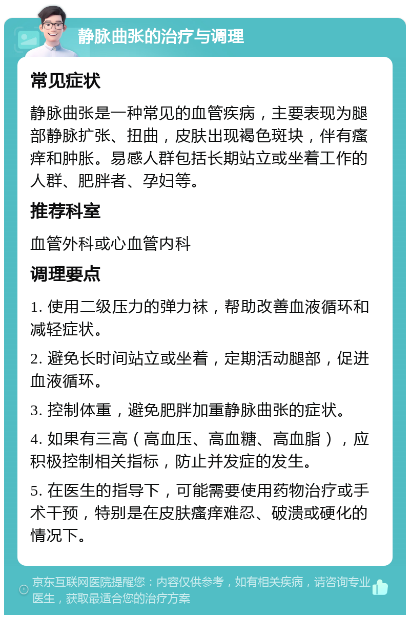 静脉曲张的治疗与调理 常见症状 静脉曲张是一种常见的血管疾病，主要表现为腿部静脉扩张、扭曲，皮肤出现褐色斑块，伴有瘙痒和肿胀。易感人群包括长期站立或坐着工作的人群、肥胖者、孕妇等。 推荐科室 血管外科或心血管内科 调理要点 1. 使用二级压力的弹力袜，帮助改善血液循环和减轻症状。 2. 避免长时间站立或坐着，定期活动腿部，促进血液循环。 3. 控制体重，避免肥胖加重静脉曲张的症状。 4. 如果有三高（高血压、高血糖、高血脂），应积极控制相关指标，防止并发症的发生。 5. 在医生的指导下，可能需要使用药物治疗或手术干预，特别是在皮肤瘙痒难忍、破溃或硬化的情况下。