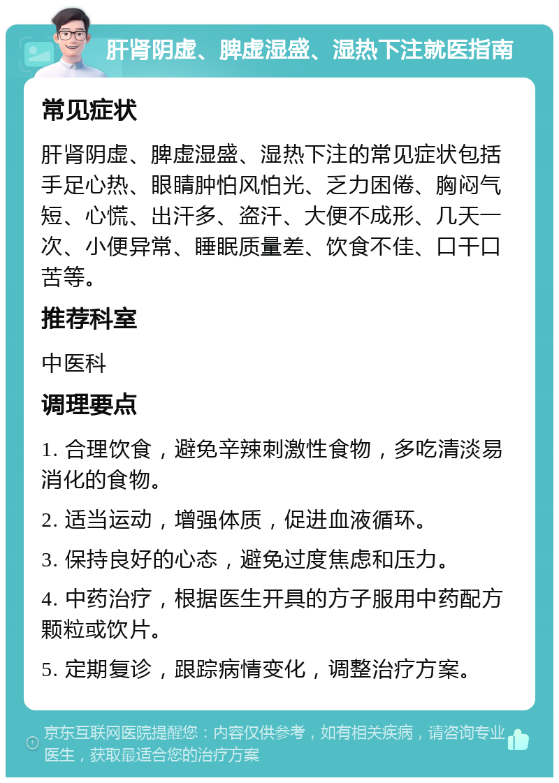 肝肾阴虚、脾虚湿盛、湿热下注就医指南 常见症状 肝肾阴虚、脾虚湿盛、湿热下注的常见症状包括手足心热、眼睛肿怕风怕光、乏力困倦、胸闷气短、心慌、出汗多、盗汗、大便不成形、几天一次、小便异常、睡眠质量差、饮食不佳、口干口苦等。 推荐科室 中医科 调理要点 1. 合理饮食，避免辛辣刺激性食物，多吃清淡易消化的食物。 2. 适当运动，增强体质，促进血液循环。 3. 保持良好的心态，避免过度焦虑和压力。 4. 中药治疗，根据医生开具的方子服用中药配方颗粒或饮片。 5. 定期复诊，跟踪病情变化，调整治疗方案。