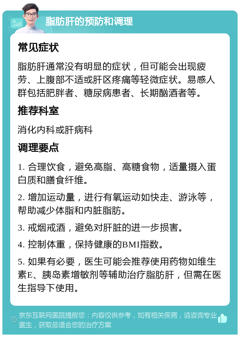 脂肪肝的预防和调理 常见症状 脂肪肝通常没有明显的症状，但可能会出现疲劳、上腹部不适或肝区疼痛等轻微症状。易感人群包括肥胖者、糖尿病患者、长期酗酒者等。 推荐科室 消化内科或肝病科 调理要点 1. 合理饮食，避免高脂、高糖食物，适量摄入蛋白质和膳食纤维。 2. 增加运动量，进行有氧运动如快走、游泳等，帮助减少体脂和内脏脂肪。 3. 戒烟戒酒，避免对肝脏的进一步损害。 4. 控制体重，保持健康的BMI指数。 5. 如果有必要，医生可能会推荐使用药物如维生素E、胰岛素增敏剂等辅助治疗脂肪肝，但需在医生指导下使用。