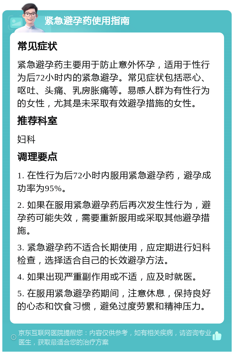 紧急避孕药使用指南 常见症状 紧急避孕药主要用于防止意外怀孕，适用于性行为后72小时内的紧急避孕。常见症状包括恶心、呕吐、头痛、乳房胀痛等。易感人群为有性行为的女性，尤其是未采取有效避孕措施的女性。 推荐科室 妇科 调理要点 1. 在性行为后72小时内服用紧急避孕药，避孕成功率为95%。 2. 如果在服用紧急避孕药后再次发生性行为，避孕药可能失效，需要重新服用或采取其他避孕措施。 3. 紧急避孕药不适合长期使用，应定期进行妇科检查，选择适合自己的长效避孕方法。 4. 如果出现严重副作用或不适，应及时就医。 5. 在服用紧急避孕药期间，注意休息，保持良好的心态和饮食习惯，避免过度劳累和精神压力。