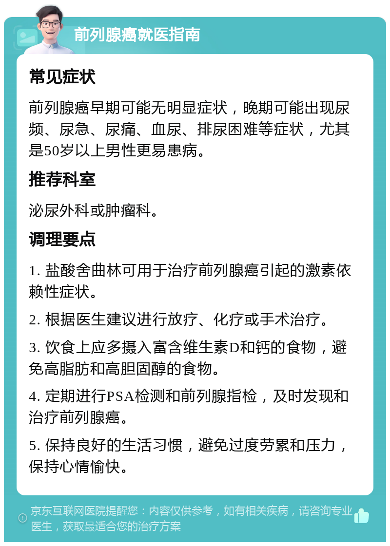 前列腺癌就医指南 常见症状 前列腺癌早期可能无明显症状，晚期可能出现尿频、尿急、尿痛、血尿、排尿困难等症状，尤其是50岁以上男性更易患病。 推荐科室 泌尿外科或肿瘤科。 调理要点 1. 盐酸舍曲林可用于治疗前列腺癌引起的激素依赖性症状。 2. 根据医生建议进行放疗、化疗或手术治疗。 3. 饮食上应多摄入富含维生素D和钙的食物，避免高脂肪和高胆固醇的食物。 4. 定期进行PSA检测和前列腺指检，及时发现和治疗前列腺癌。 5. 保持良好的生活习惯，避免过度劳累和压力，保持心情愉快。