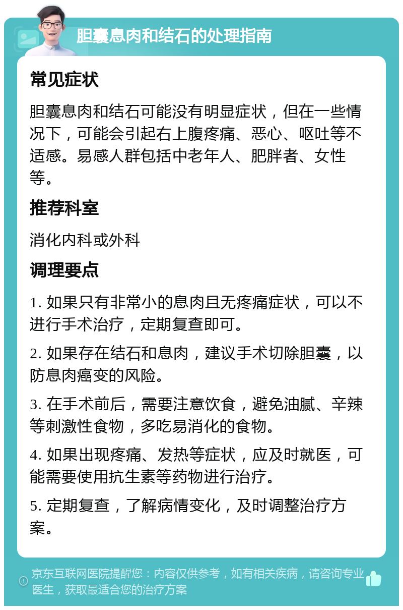 胆囊息肉和结石的处理指南 常见症状 胆囊息肉和结石可能没有明显症状，但在一些情况下，可能会引起右上腹疼痛、恶心、呕吐等不适感。易感人群包括中老年人、肥胖者、女性等。 推荐科室 消化内科或外科 调理要点 1. 如果只有非常小的息肉且无疼痛症状，可以不进行手术治疗，定期复查即可。 2. 如果存在结石和息肉，建议手术切除胆囊，以防息肉癌变的风险。 3. 在手术前后，需要注意饮食，避免油腻、辛辣等刺激性食物，多吃易消化的食物。 4. 如果出现疼痛、发热等症状，应及时就医，可能需要使用抗生素等药物进行治疗。 5. 定期复查，了解病情变化，及时调整治疗方案。