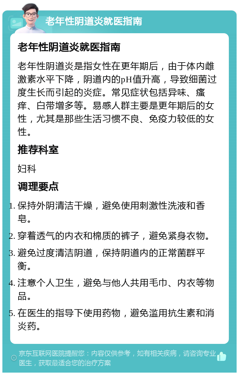 老年性阴道炎就医指南 老年性阴道炎就医指南 老年性阴道炎是指女性在更年期后，由于体内雌激素水平下降，阴道内的pH值升高，导致细菌过度生长而引起的炎症。常见症状包括异味、瘙痒、白带增多等。易感人群主要是更年期后的女性，尤其是那些生活习惯不良、免疫力较低的女性。 推荐科室 妇科 调理要点 保持外阴清洁干燥，避免使用刺激性洗液和香皂。 穿着透气的内衣和棉质的裤子，避免紧身衣物。 避免过度清洁阴道，保持阴道内的正常菌群平衡。 注意个人卫生，避免与他人共用毛巾、内衣等物品。 在医生的指导下使用药物，避免滥用抗生素和消炎药。