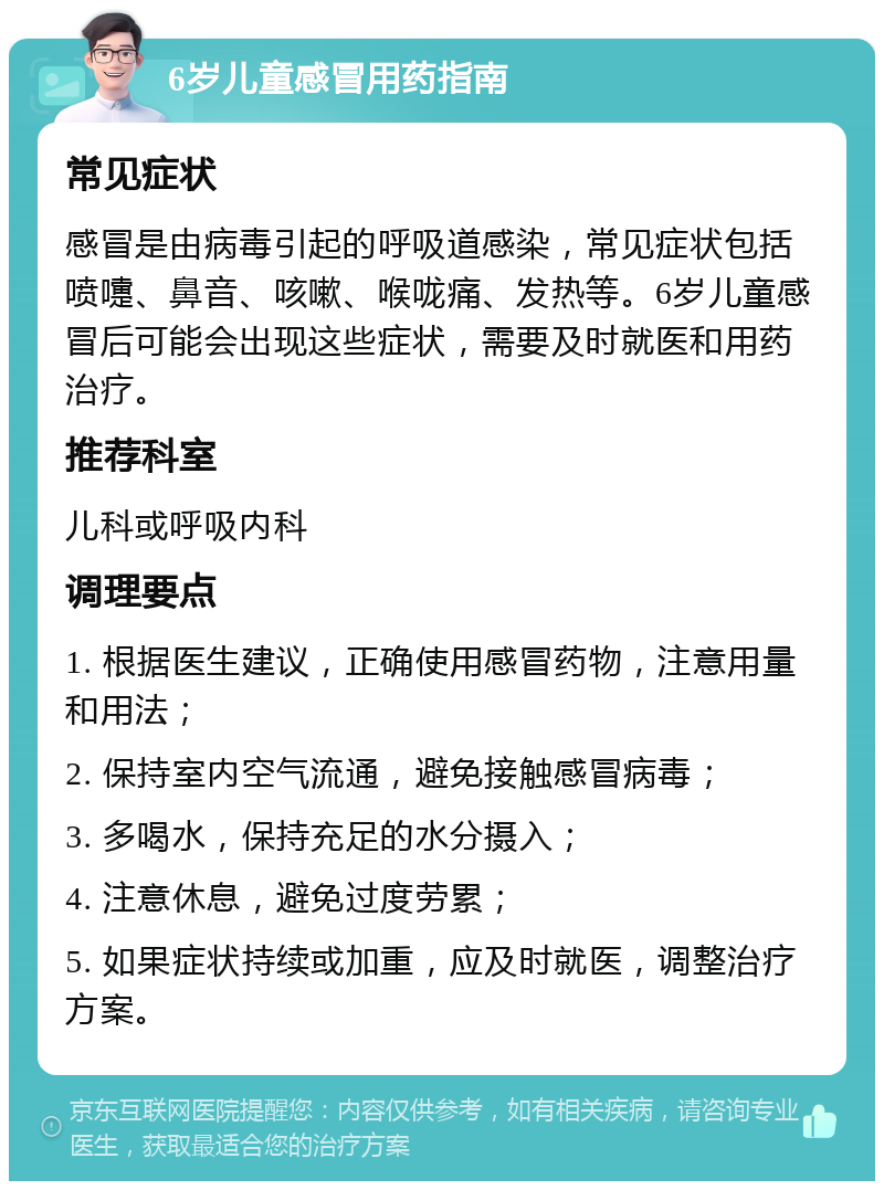 6岁儿童感冒用药指南 常见症状 感冒是由病毒引起的呼吸道感染，常见症状包括喷嚏、鼻音、咳嗽、喉咙痛、发热等。6岁儿童感冒后可能会出现这些症状，需要及时就医和用药治疗。 推荐科室 儿科或呼吸内科 调理要点 1. 根据医生建议，正确使用感冒药物，注意用量和用法； 2. 保持室内空气流通，避免接触感冒病毒； 3. 多喝水，保持充足的水分摄入； 4. 注意休息，避免过度劳累； 5. 如果症状持续或加重，应及时就医，调整治疗方案。