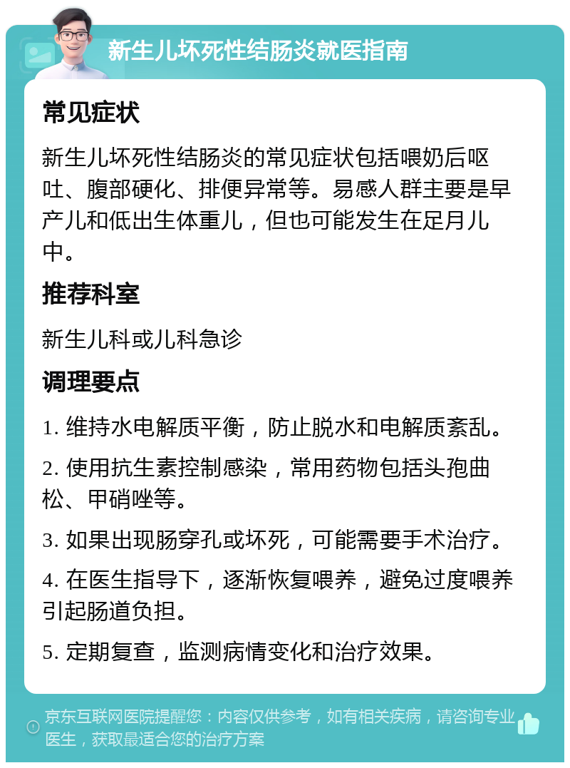 新生儿坏死性结肠炎就医指南 常见症状 新生儿坏死性结肠炎的常见症状包括喂奶后呕吐、腹部硬化、排便异常等。易感人群主要是早产儿和低出生体重儿，但也可能发生在足月儿中。 推荐科室 新生儿科或儿科急诊 调理要点 1. 维持水电解质平衡，防止脱水和电解质紊乱。 2. 使用抗生素控制感染，常用药物包括头孢曲松、甲硝唑等。 3. 如果出现肠穿孔或坏死，可能需要手术治疗。 4. 在医生指导下，逐渐恢复喂养，避免过度喂养引起肠道负担。 5. 定期复查，监测病情变化和治疗效果。