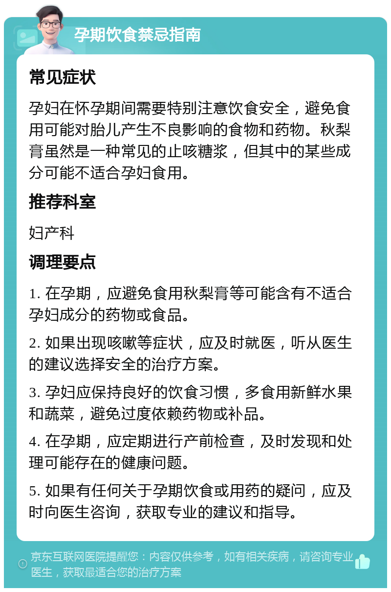 孕期饮食禁忌指南 常见症状 孕妇在怀孕期间需要特别注意饮食安全，避免食用可能对胎儿产生不良影响的食物和药物。秋梨膏虽然是一种常见的止咳糖浆，但其中的某些成分可能不适合孕妇食用。 推荐科室 妇产科 调理要点 1. 在孕期，应避免食用秋梨膏等可能含有不适合孕妇成分的药物或食品。 2. 如果出现咳嗽等症状，应及时就医，听从医生的建议选择安全的治疗方案。 3. 孕妇应保持良好的饮食习惯，多食用新鲜水果和蔬菜，避免过度依赖药物或补品。 4. 在孕期，应定期进行产前检查，及时发现和处理可能存在的健康问题。 5. 如果有任何关于孕期饮食或用药的疑问，应及时向医生咨询，获取专业的建议和指导。