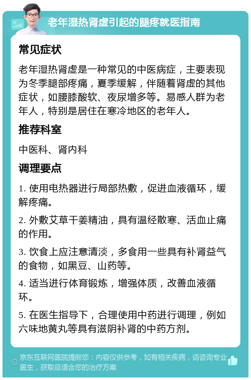 老年湿热肾虚引起的腿疼就医指南 常见症状 老年湿热肾虚是一种常见的中医病症，主要表现为冬季腿部疼痛，夏季缓解，伴随着肾虚的其他症状，如腰膝酸软、夜尿增多等。易感人群为老年人，特别是居住在寒冷地区的老年人。 推荐科室 中医科、肾内科 调理要点 1. 使用电热器进行局部热敷，促进血液循环，缓解疼痛。 2. 外敷艾草干姜精油，具有温经散寒、活血止痛的作用。 3. 饮食上应注意清淡，多食用一些具有补肾益气的食物，如黑豆、山药等。 4. 适当进行体育锻炼，增强体质，改善血液循环。 5. 在医生指导下，合理使用中药进行调理，例如六味地黄丸等具有滋阴补肾的中药方剂。