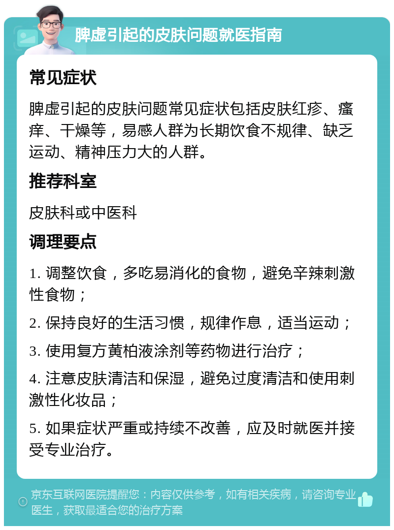 脾虚引起的皮肤问题就医指南 常见症状 脾虚引起的皮肤问题常见症状包括皮肤红疹、瘙痒、干燥等，易感人群为长期饮食不规律、缺乏运动、精神压力大的人群。 推荐科室 皮肤科或中医科 调理要点 1. 调整饮食，多吃易消化的食物，避免辛辣刺激性食物； 2. 保持良好的生活习惯，规律作息，适当运动； 3. 使用复方黄柏液涂剂等药物进行治疗； 4. 注意皮肤清洁和保湿，避免过度清洁和使用刺激性化妆品； 5. 如果症状严重或持续不改善，应及时就医并接受专业治疗。