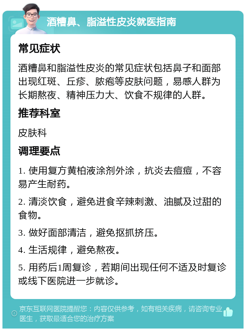 酒糟鼻、脂溢性皮炎就医指南 常见症状 酒糟鼻和脂溢性皮炎的常见症状包括鼻子和面部出现红斑、丘疹、脓疱等皮肤问题，易感人群为长期熬夜、精神压力大、饮食不规律的人群。 推荐科室 皮肤科 调理要点 1. 使用复方黄柏液涂剂外涂，抗炎去痘痘，不容易产生耐药。 2. 清淡饮食，避免进食辛辣刺激、油腻及过甜的食物。 3. 做好面部清洁，避免抠抓挤压。 4. 生活规律，避免熬夜。 5. 用药后1周复诊，若期间出现任何不适及时复诊或线下医院进一步就诊。