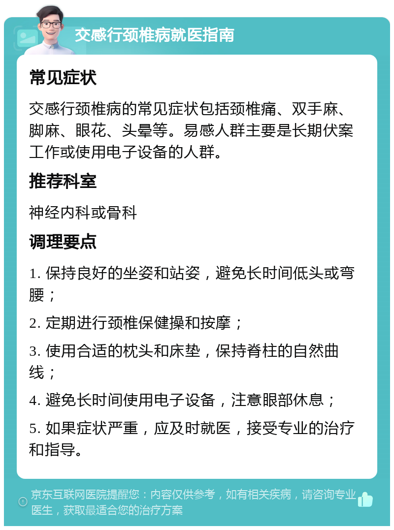 交感行颈椎病就医指南 常见症状 交感行颈椎病的常见症状包括颈椎痛、双手麻、脚麻、眼花、头晕等。易感人群主要是长期伏案工作或使用电子设备的人群。 推荐科室 神经内科或骨科 调理要点 1. 保持良好的坐姿和站姿，避免长时间低头或弯腰； 2. 定期进行颈椎保健操和按摩； 3. 使用合适的枕头和床垫，保持脊柱的自然曲线； 4. 避免长时间使用电子设备，注意眼部休息； 5. 如果症状严重，应及时就医，接受专业的治疗和指导。