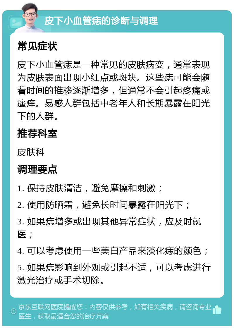 皮下小血管痣的诊断与调理 常见症状 皮下小血管痣是一种常见的皮肤病变，通常表现为皮肤表面出现小红点或斑块。这些痣可能会随着时间的推移逐渐增多，但通常不会引起疼痛或瘙痒。易感人群包括中老年人和长期暴露在阳光下的人群。 推荐科室 皮肤科 调理要点 1. 保持皮肤清洁，避免摩擦和刺激； 2. 使用防晒霜，避免长时间暴露在阳光下； 3. 如果痣增多或出现其他异常症状，应及时就医； 4. 可以考虑使用一些美白产品来淡化痣的颜色； 5. 如果痣影响到外观或引起不适，可以考虑进行激光治疗或手术切除。