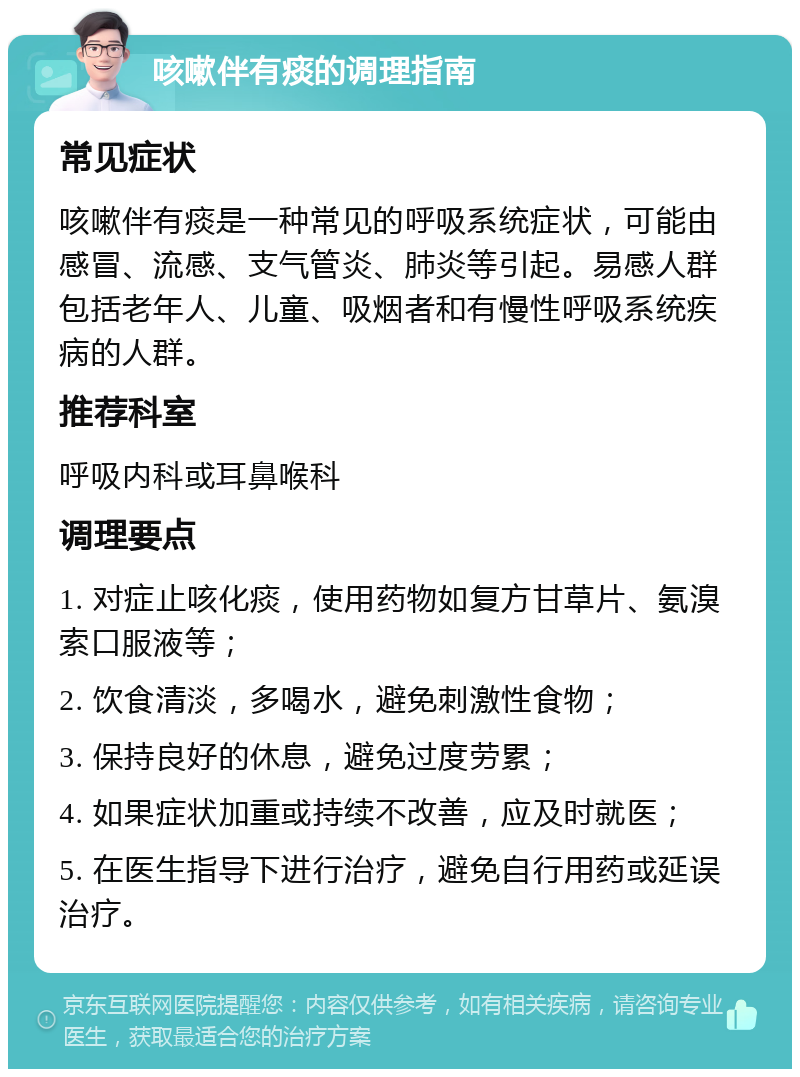 咳嗽伴有痰的调理指南 常见症状 咳嗽伴有痰是一种常见的呼吸系统症状，可能由感冒、流感、支气管炎、肺炎等引起。易感人群包括老年人、儿童、吸烟者和有慢性呼吸系统疾病的人群。 推荐科室 呼吸内科或耳鼻喉科 调理要点 1. 对症止咳化痰，使用药物如复方甘草片、氨溴索口服液等； 2. 饮食清淡，多喝水，避免刺激性食物； 3. 保持良好的休息，避免过度劳累； 4. 如果症状加重或持续不改善，应及时就医； 5. 在医生指导下进行治疗，避免自行用药或延误治疗。