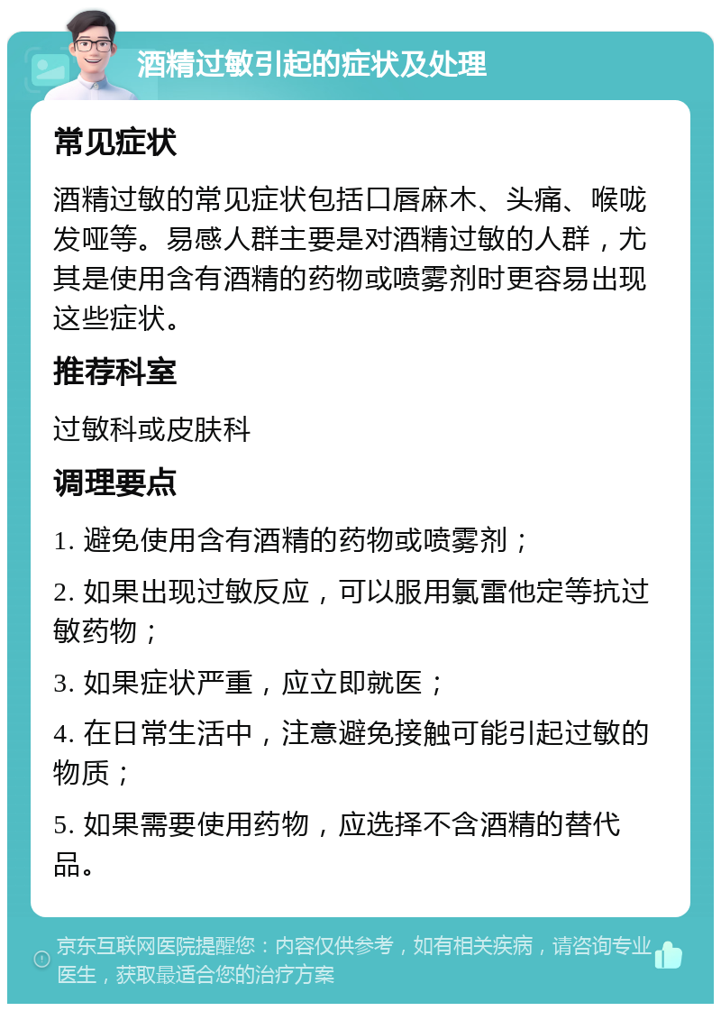 酒精过敏引起的症状及处理 常见症状 酒精过敏的常见症状包括口唇麻木、头痛、喉咙发哑等。易感人群主要是对酒精过敏的人群，尤其是使用含有酒精的药物或喷雾剂时更容易出现这些症状。 推荐科室 过敏科或皮肤科 调理要点 1. 避免使用含有酒精的药物或喷雾剂； 2. 如果出现过敏反应，可以服用氯雷他定等抗过敏药物； 3. 如果症状严重，应立即就医； 4. 在日常生活中，注意避免接触可能引起过敏的物质； 5. 如果需要使用药物，应选择不含酒精的替代品。