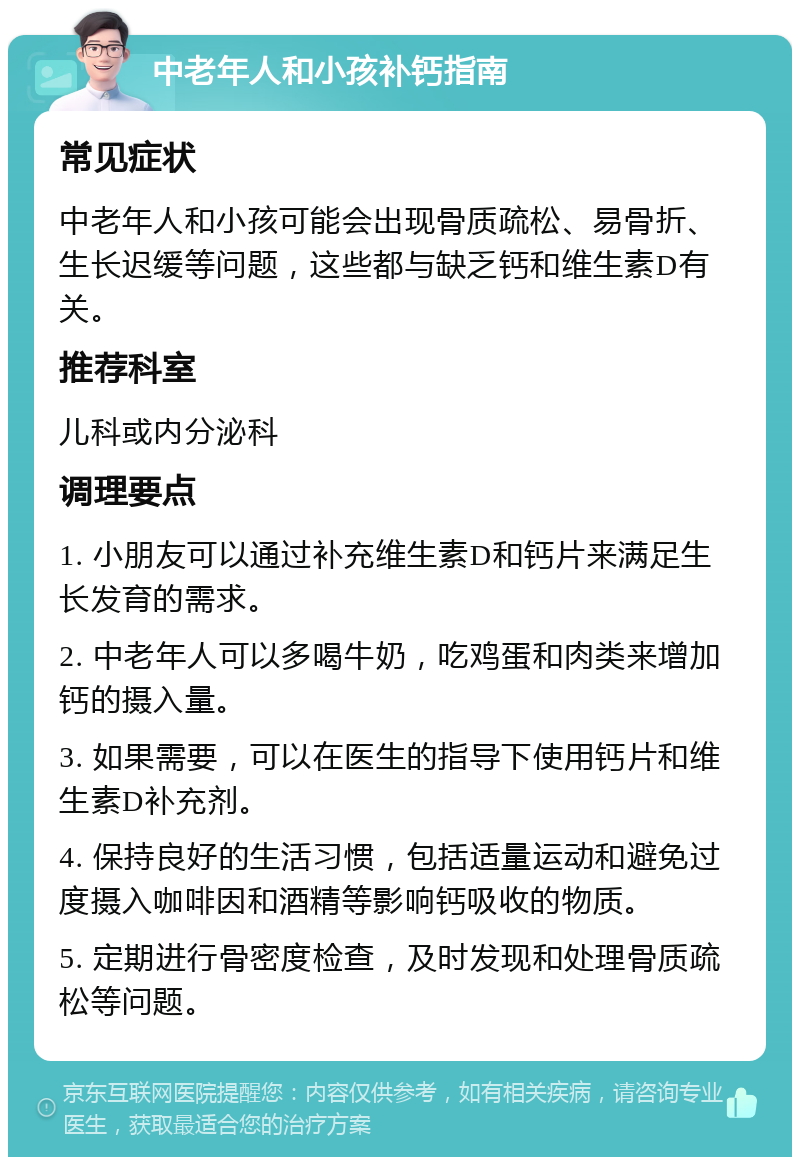 中老年人和小孩补钙指南 常见症状 中老年人和小孩可能会出现骨质疏松、易骨折、生长迟缓等问题，这些都与缺乏钙和维生素D有关。 推荐科室 儿科或内分泌科 调理要点 1. 小朋友可以通过补充维生素D和钙片来满足生长发育的需求。 2. 中老年人可以多喝牛奶，吃鸡蛋和肉类来增加钙的摄入量。 3. 如果需要，可以在医生的指导下使用钙片和维生素D补充剂。 4. 保持良好的生活习惯，包括适量运动和避免过度摄入咖啡因和酒精等影响钙吸收的物质。 5. 定期进行骨密度检查，及时发现和处理骨质疏松等问题。