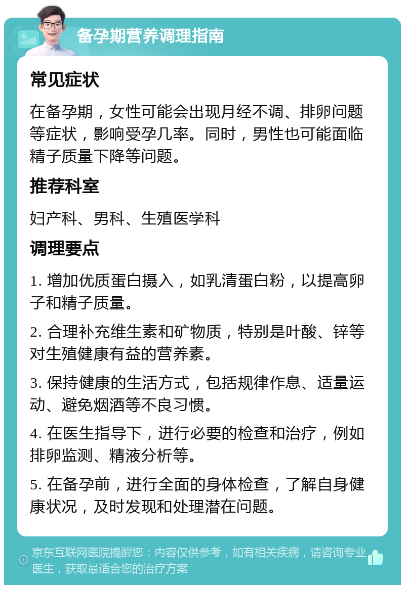 备孕期营养调理指南 常见症状 在备孕期，女性可能会出现月经不调、排卵问题等症状，影响受孕几率。同时，男性也可能面临精子质量下降等问题。 推荐科室 妇产科、男科、生殖医学科 调理要点 1. 增加优质蛋白摄入，如乳清蛋白粉，以提高卵子和精子质量。 2. 合理补充维生素和矿物质，特别是叶酸、锌等对生殖健康有益的营养素。 3. 保持健康的生活方式，包括规律作息、适量运动、避免烟酒等不良习惯。 4. 在医生指导下，进行必要的检查和治疗，例如排卵监测、精液分析等。 5. 在备孕前，进行全面的身体检查，了解自身健康状况，及时发现和处理潜在问题。