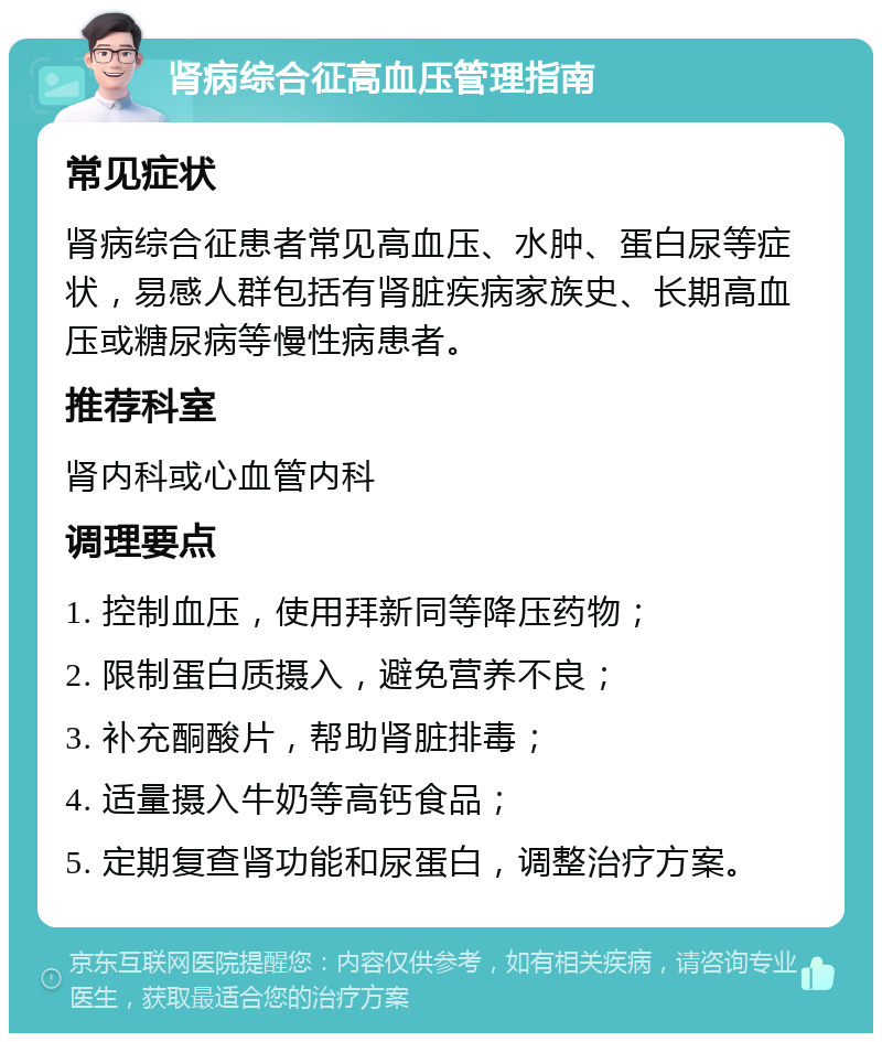 肾病综合征高血压管理指南 常见症状 肾病综合征患者常见高血压、水肿、蛋白尿等症状，易感人群包括有肾脏疾病家族史、长期高血压或糖尿病等慢性病患者。 推荐科室 肾内科或心血管内科 调理要点 1. 控制血压，使用拜新同等降压药物； 2. 限制蛋白质摄入，避免营养不良； 3. 补充酮酸片，帮助肾脏排毒； 4. 适量摄入牛奶等高钙食品； 5. 定期复查肾功能和尿蛋白，调整治疗方案。