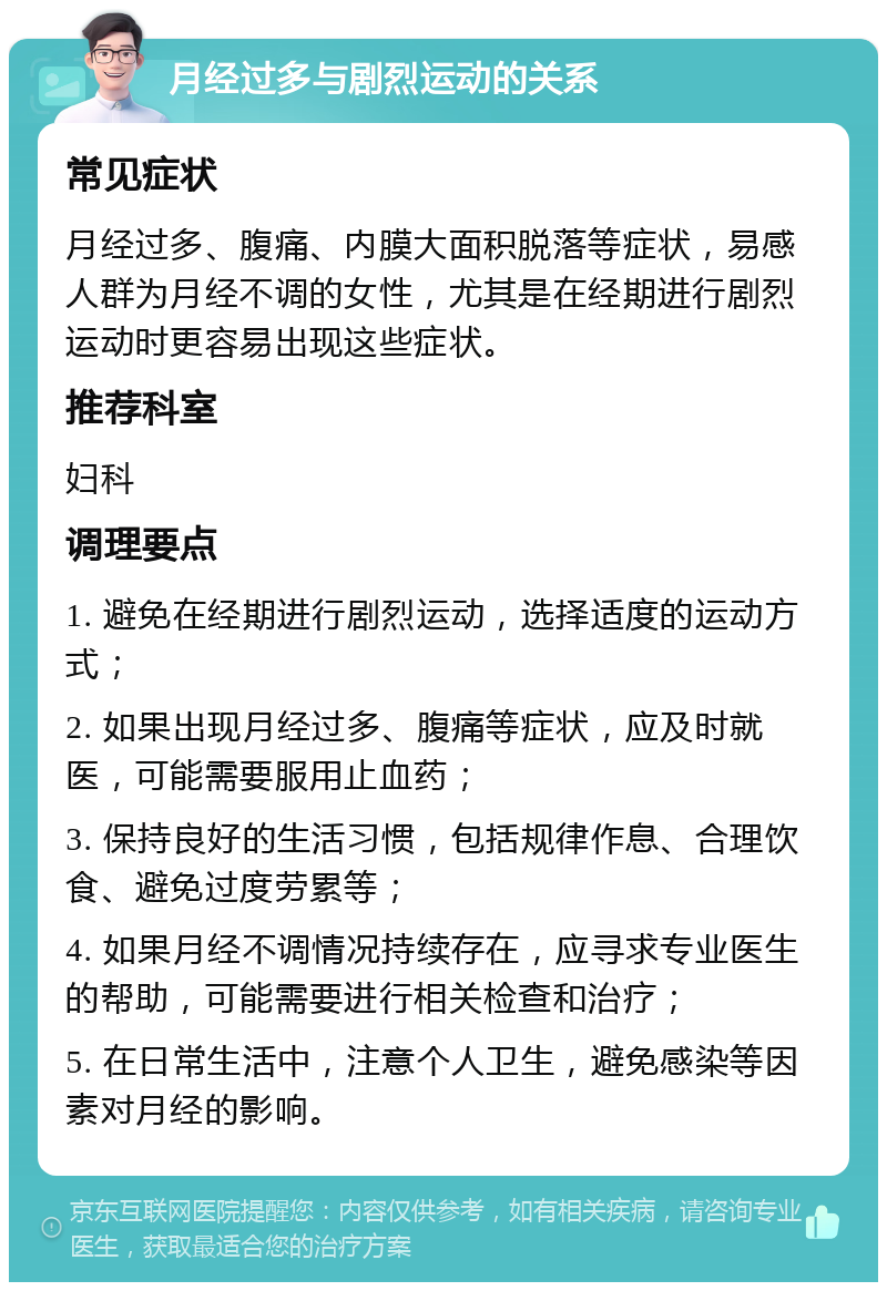 月经过多与剧烈运动的关系 常见症状 月经过多、腹痛、内膜大面积脱落等症状，易感人群为月经不调的女性，尤其是在经期进行剧烈运动时更容易出现这些症状。 推荐科室 妇科 调理要点 1. 避免在经期进行剧烈运动，选择适度的运动方式； 2. 如果出现月经过多、腹痛等症状，应及时就医，可能需要服用止血药； 3. 保持良好的生活习惯，包括规律作息、合理饮食、避免过度劳累等； 4. 如果月经不调情况持续存在，应寻求专业医生的帮助，可能需要进行相关检查和治疗； 5. 在日常生活中，注意个人卫生，避免感染等因素对月经的影响。