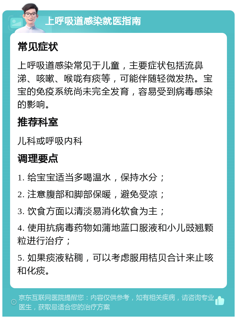 上呼吸道感染就医指南 常见症状 上呼吸道感染常见于儿童，主要症状包括流鼻涕、咳嗽、喉咙有痰等，可能伴随轻微发热。宝宝的免疫系统尚未完全发育，容易受到病毒感染的影响。 推荐科室 儿科或呼吸内科 调理要点 1. 给宝宝适当多喝温水，保持水分； 2. 注意腹部和脚部保暖，避免受凉； 3. 饮食方面以清淡易消化软食为主； 4. 使用抗病毒药物如蒲地蓝口服液和小儿豉翘颗粒进行治疗； 5. 如果痰液粘稠，可以考虑服用桔贝合计来止咳和化痰。