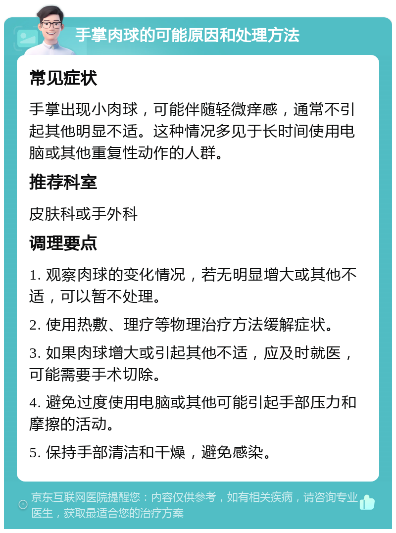 手掌肉球的可能原因和处理方法 常见症状 手掌出现小肉球，可能伴随轻微痒感，通常不引起其他明显不适。这种情况多见于长时间使用电脑或其他重复性动作的人群。 推荐科室 皮肤科或手外科 调理要点 1. 观察肉球的变化情况，若无明显增大或其他不适，可以暂不处理。 2. 使用热敷、理疗等物理治疗方法缓解症状。 3. 如果肉球增大或引起其他不适，应及时就医，可能需要手术切除。 4. 避免过度使用电脑或其他可能引起手部压力和摩擦的活动。 5. 保持手部清洁和干燥，避免感染。