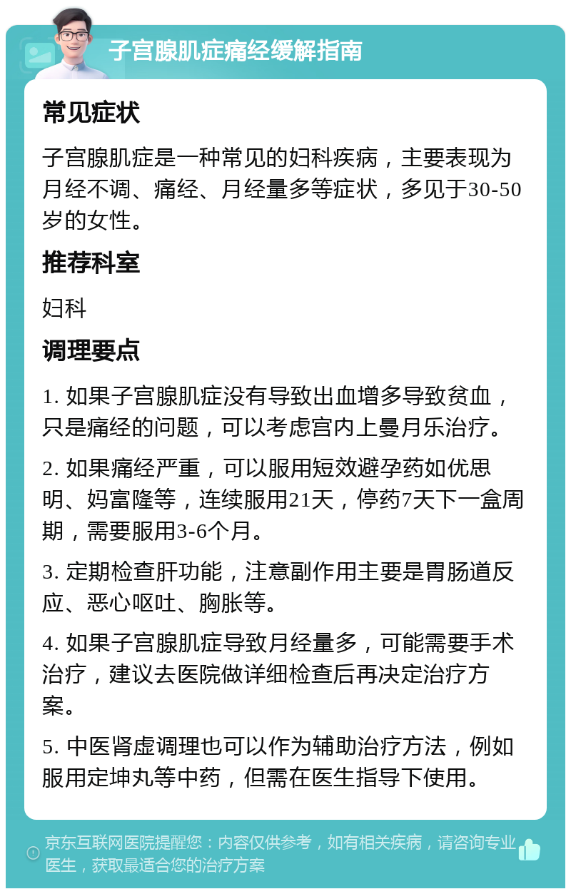 子宫腺肌症痛经缓解指南 常见症状 子宫腺肌症是一种常见的妇科疾病，主要表现为月经不调、痛经、月经量多等症状，多见于30-50岁的女性。 推荐科室 妇科 调理要点 1. 如果子宫腺肌症没有导致出血增多导致贫血，只是痛经的问题，可以考虑宫内上曼月乐治疗。 2. 如果痛经严重，可以服用短效避孕药如优思明、妈富隆等，连续服用21天，停药7天下一盒周期，需要服用3-6个月。 3. 定期检查肝功能，注意副作用主要是胃肠道反应、恶心呕吐、胸胀等。 4. 如果子宫腺肌症导致月经量多，可能需要手术治疗，建议去医院做详细检查后再决定治疗方案。 5. 中医肾虚调理也可以作为辅助治疗方法，例如服用定坤丸等中药，但需在医生指导下使用。