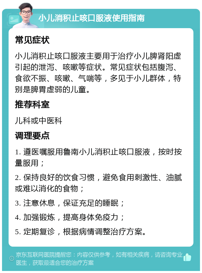 小儿消积止咳口服液使用指南 常见症状 小儿消积止咳口服液主要用于治疗小儿脾肾阳虚引起的泄泻、咳嗽等症状。常见症状包括腹泻、食欲不振、咳嗽、气喘等，多见于小儿群体，特别是脾胃虚弱的儿童。 推荐科室 儿科或中医科 调理要点 1. 遵医嘱服用鲁南小儿消积止咳口服液，按时按量服用； 2. 保持良好的饮食习惯，避免食用刺激性、油腻或难以消化的食物； 3. 注意休息，保证充足的睡眠； 4. 加强锻炼，提高身体免疫力； 5. 定期复诊，根据病情调整治疗方案。