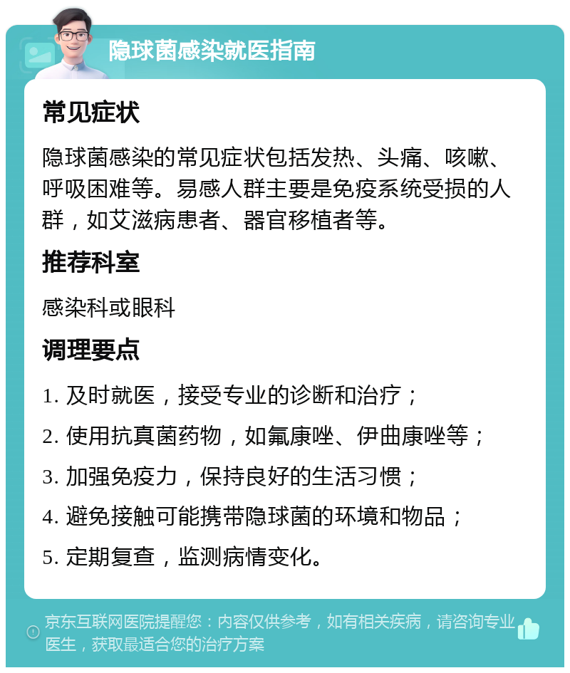 隐球菌感染就医指南 常见症状 隐球菌感染的常见症状包括发热、头痛、咳嗽、呼吸困难等。易感人群主要是免疫系统受损的人群，如艾滋病患者、器官移植者等。 推荐科室 感染科或眼科 调理要点 1. 及时就医，接受专业的诊断和治疗； 2. 使用抗真菌药物，如氟康唑、伊曲康唑等； 3. 加强免疫力，保持良好的生活习惯； 4. 避免接触可能携带隐球菌的环境和物品； 5. 定期复查，监测病情变化。