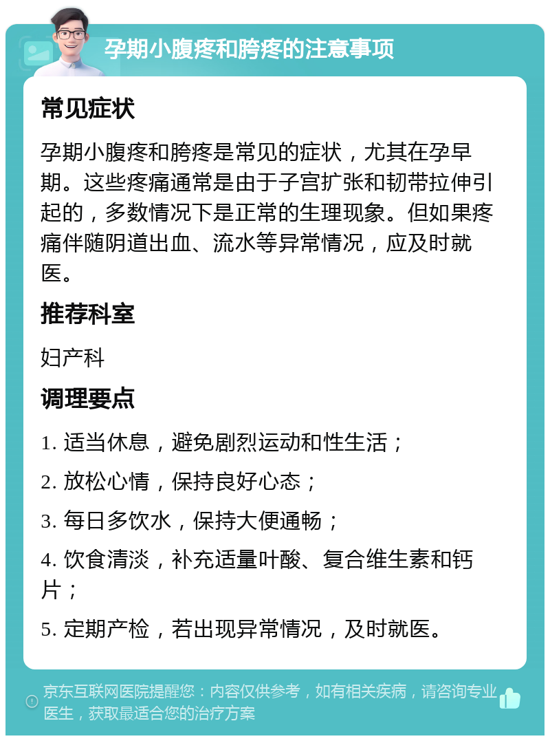 孕期小腹疼和胯疼的注意事项 常见症状 孕期小腹疼和胯疼是常见的症状，尤其在孕早期。这些疼痛通常是由于子宫扩张和韧带拉伸引起的，多数情况下是正常的生理现象。但如果疼痛伴随阴道出血、流水等异常情况，应及时就医。 推荐科室 妇产科 调理要点 1. 适当休息，避免剧烈运动和性生活； 2. 放松心情，保持良好心态； 3. 每日多饮水，保持大便通畅； 4. 饮食清淡，补充适量叶酸、复合维生素和钙片； 5. 定期产检，若出现异常情况，及时就医。