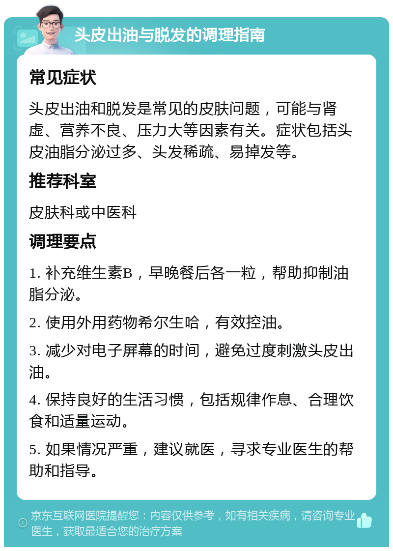 头皮出油与脱发的调理指南 常见症状 头皮出油和脱发是常见的皮肤问题，可能与肾虚、营养不良、压力大等因素有关。症状包括头皮油脂分泌过多、头发稀疏、易掉发等。 推荐科室 皮肤科或中医科 调理要点 1. 补充维生素B，早晚餐后各一粒，帮助抑制油脂分泌。 2. 使用外用药物希尔生哈，有效控油。 3. 减少对电子屏幕的时间，避免过度刺激头皮出油。 4. 保持良好的生活习惯，包括规律作息、合理饮食和适量运动。 5. 如果情况严重，建议就医，寻求专业医生的帮助和指导。