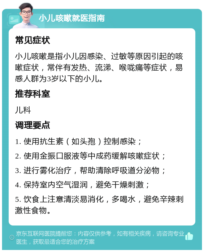 小儿咳嗽就医指南 常见症状 小儿咳嗽是指小儿因感染、过敏等原因引起的咳嗽症状，常伴有发热、流涕、喉咙痛等症状，易感人群为3岁以下的小儿。 推荐科室 儿科 调理要点 1. 使用抗生素（如头孢）控制感染； 2. 使用金振口服液等中成药缓解咳嗽症状； 3. 进行雾化治疗，帮助清除呼吸道分泌物； 4. 保持室内空气湿润，避免干燥刺激； 5. 饮食上注意清淡易消化，多喝水，避免辛辣刺激性食物。