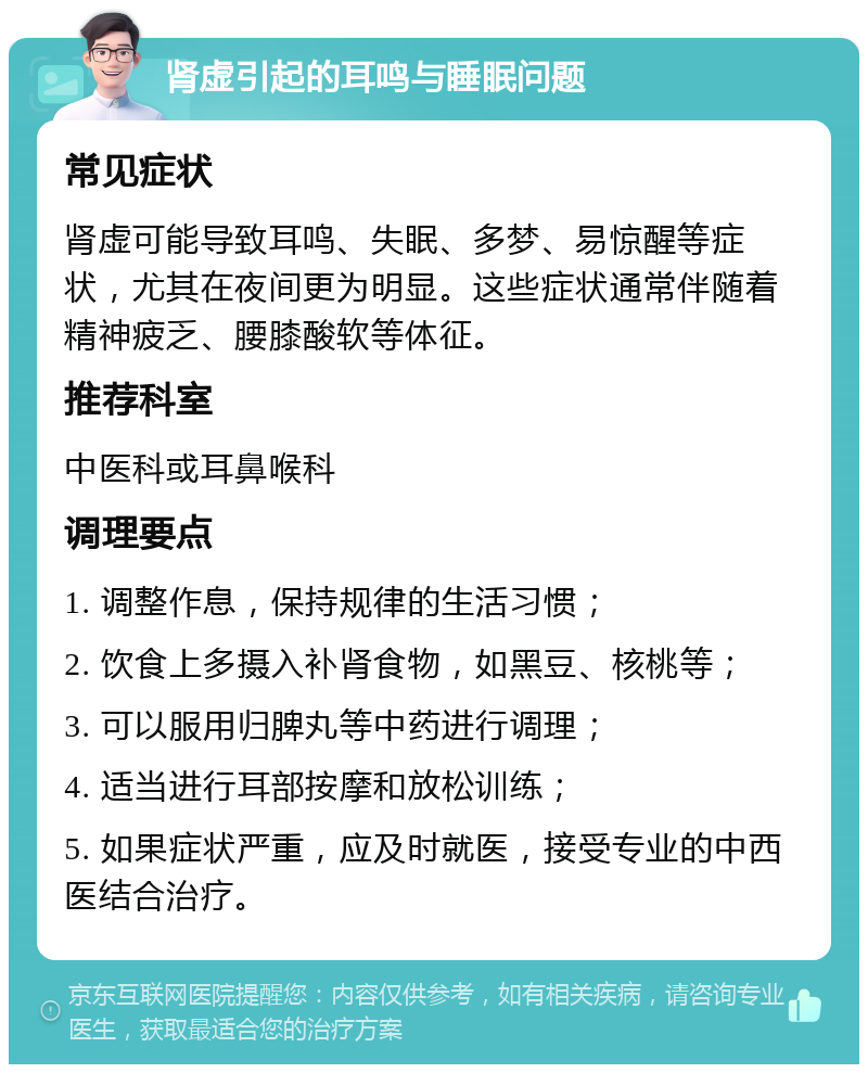 肾虚引起的耳鸣与睡眠问题 常见症状 肾虚可能导致耳鸣、失眠、多梦、易惊醒等症状，尤其在夜间更为明显。这些症状通常伴随着精神疲乏、腰膝酸软等体征。 推荐科室 中医科或耳鼻喉科 调理要点 1. 调整作息，保持规律的生活习惯； 2. 饮食上多摄入补肾食物，如黑豆、核桃等； 3. 可以服用归脾丸等中药进行调理； 4. 适当进行耳部按摩和放松训练； 5. 如果症状严重，应及时就医，接受专业的中西医结合治疗。