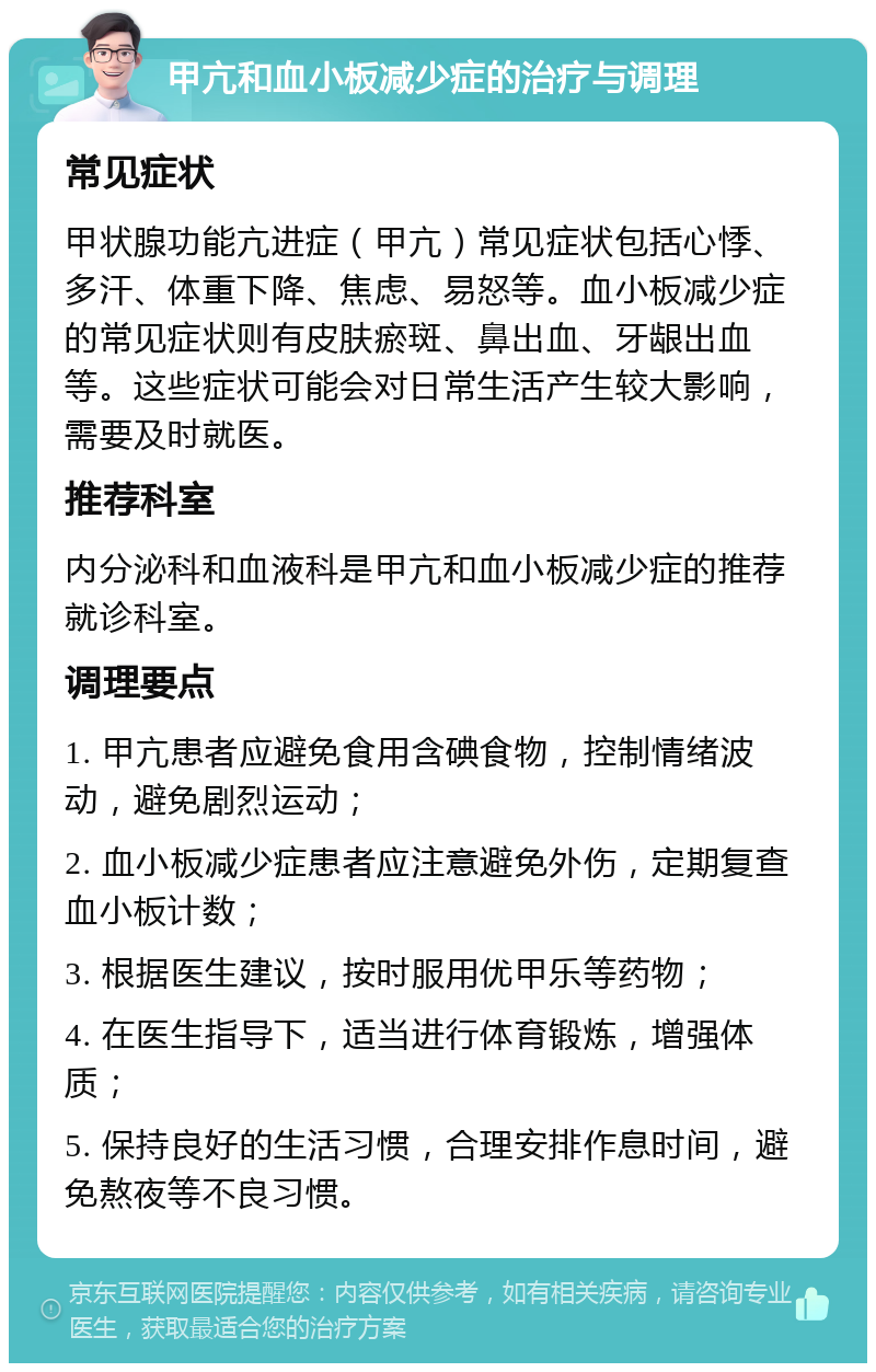 甲亢和血小板减少症的治疗与调理 常见症状 甲状腺功能亢进症（甲亢）常见症状包括心悸、多汗、体重下降、焦虑、易怒等。血小板减少症的常见症状则有皮肤瘀斑、鼻出血、牙龈出血等。这些症状可能会对日常生活产生较大影响，需要及时就医。 推荐科室 内分泌科和血液科是甲亢和血小板减少症的推荐就诊科室。 调理要点 1. 甲亢患者应避免食用含碘食物，控制情绪波动，避免剧烈运动； 2. 血小板减少症患者应注意避免外伤，定期复查血小板计数； 3. 根据医生建议，按时服用优甲乐等药物； 4. 在医生指导下，适当进行体育锻炼，增强体质； 5. 保持良好的生活习惯，合理安排作息时间，避免熬夜等不良习惯。