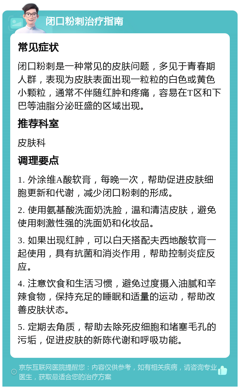 闭口粉刺治疗指南 常见症状 闭口粉刺是一种常见的皮肤问题，多见于青春期人群，表现为皮肤表面出现一粒粒的白色或黄色小颗粒，通常不伴随红肿和疼痛，容易在T区和下巴等油脂分泌旺盛的区域出现。 推荐科室 皮肤科 调理要点 1. 外涂维A酸软膏，每晚一次，帮助促进皮肤细胞更新和代谢，减少闭口粉刺的形成。 2. 使用氨基酸洗面奶洗脸，温和清洁皮肤，避免使用刺激性强的洗面奶和化妆品。 3. 如果出现红肿，可以白天搭配夫西地酸软膏一起使用，具有抗菌和消炎作用，帮助控制炎症反应。 4. 注意饮食和生活习惯，避免过度摄入油腻和辛辣食物，保持充足的睡眠和适量的运动，帮助改善皮肤状态。 5. 定期去角质，帮助去除死皮细胞和堵塞毛孔的污垢，促进皮肤的新陈代谢和呼吸功能。